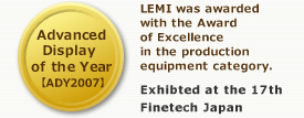 Advanced Display of the Year (ADY2007): LEMI was awarded with the Award of Excellence in the production equipment category.　Exhibted at the 17th Finetech Japan